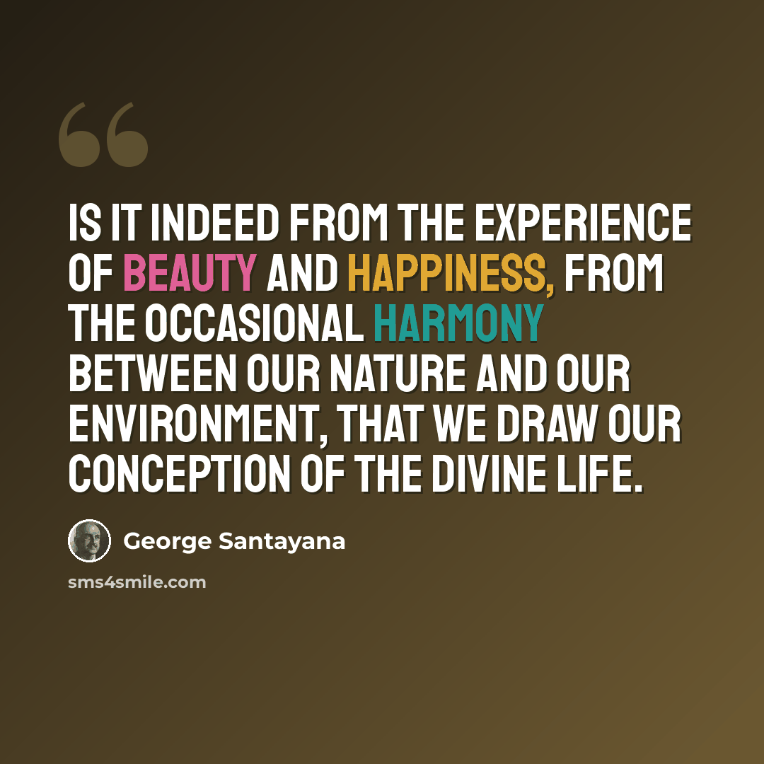 “Is it indeed from the experience of beauty and happiness, from the occasional harmony between our nature and our environment, that we draw our conception of the divine life.” quote by George Santayana