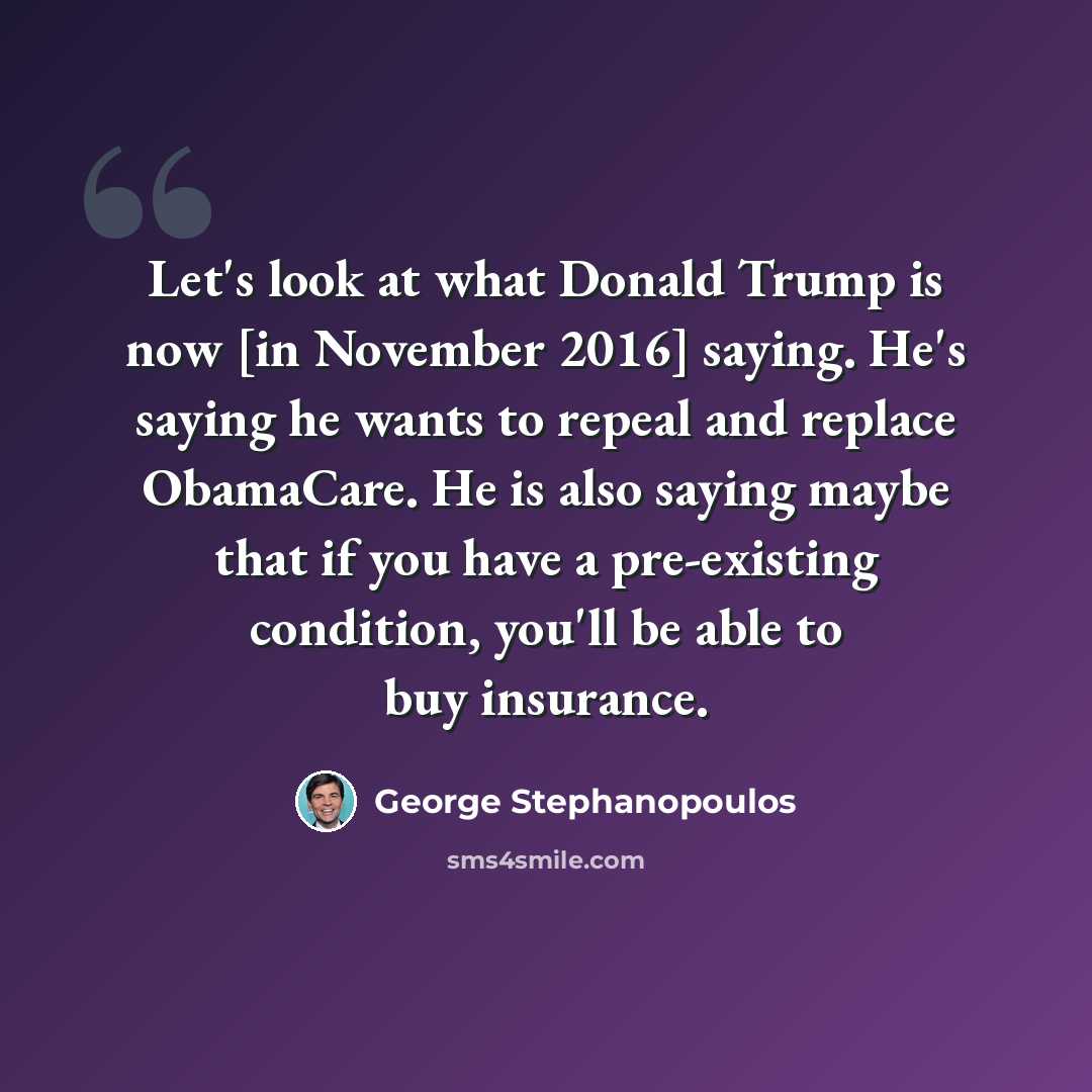 “Let's look at what Donald Trump is now [in November 2016] saying. He's saying he wants to repeal and replace ObamaCare. He is also saying maybe that if you have a pre-existing condition, you'll be able to buy insurance.” quote by George Stephanopoulos