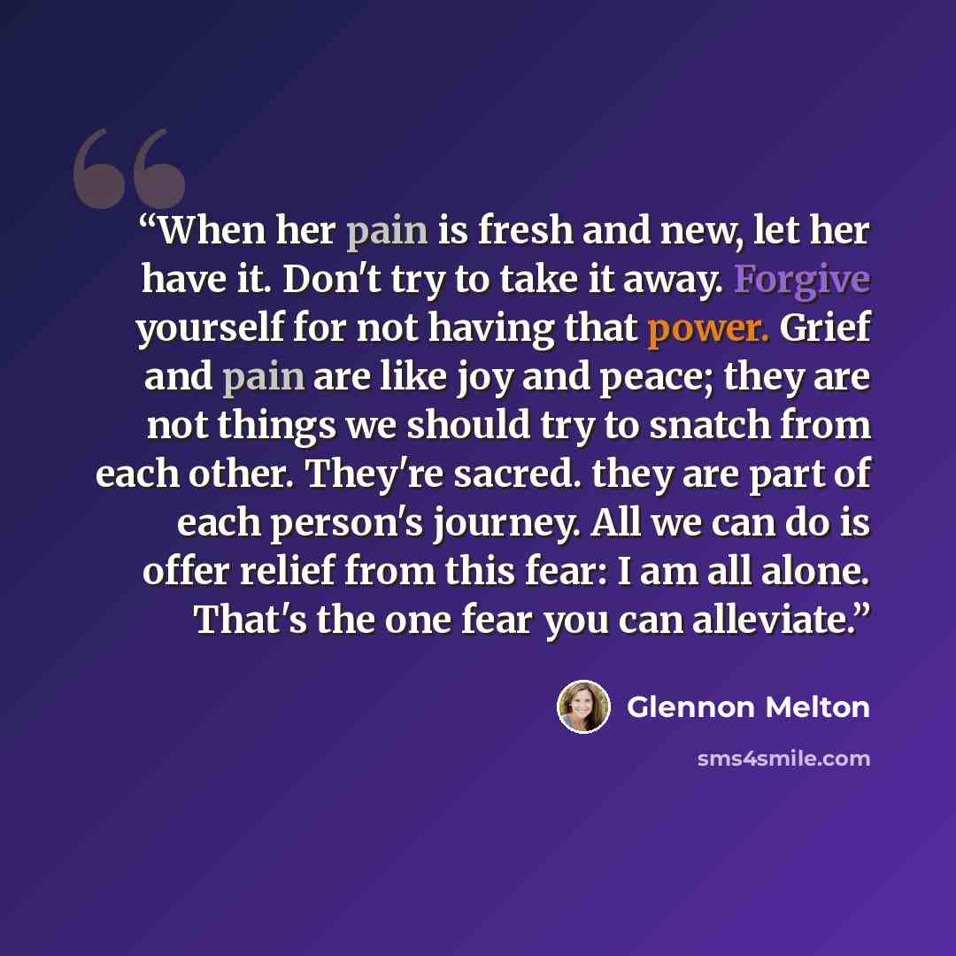 “When her pain is fresh and new, let her have it. Don't try to take it away. Forgive yourself for not having that power. Grief and pain are like joy and peace; they are not things we should try to snatch from each other. They're sacred. they are part of each person's journey. All we can do is offer…” quote by Glennon Melton