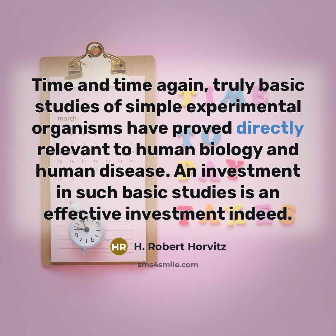 “Time and time again, truly basic studies of simple experimental organisms have proved directly relevant to human biology and human disease. An investment in such basic studies is an effective investment indeed.” quote by H. Robert Horvitz
