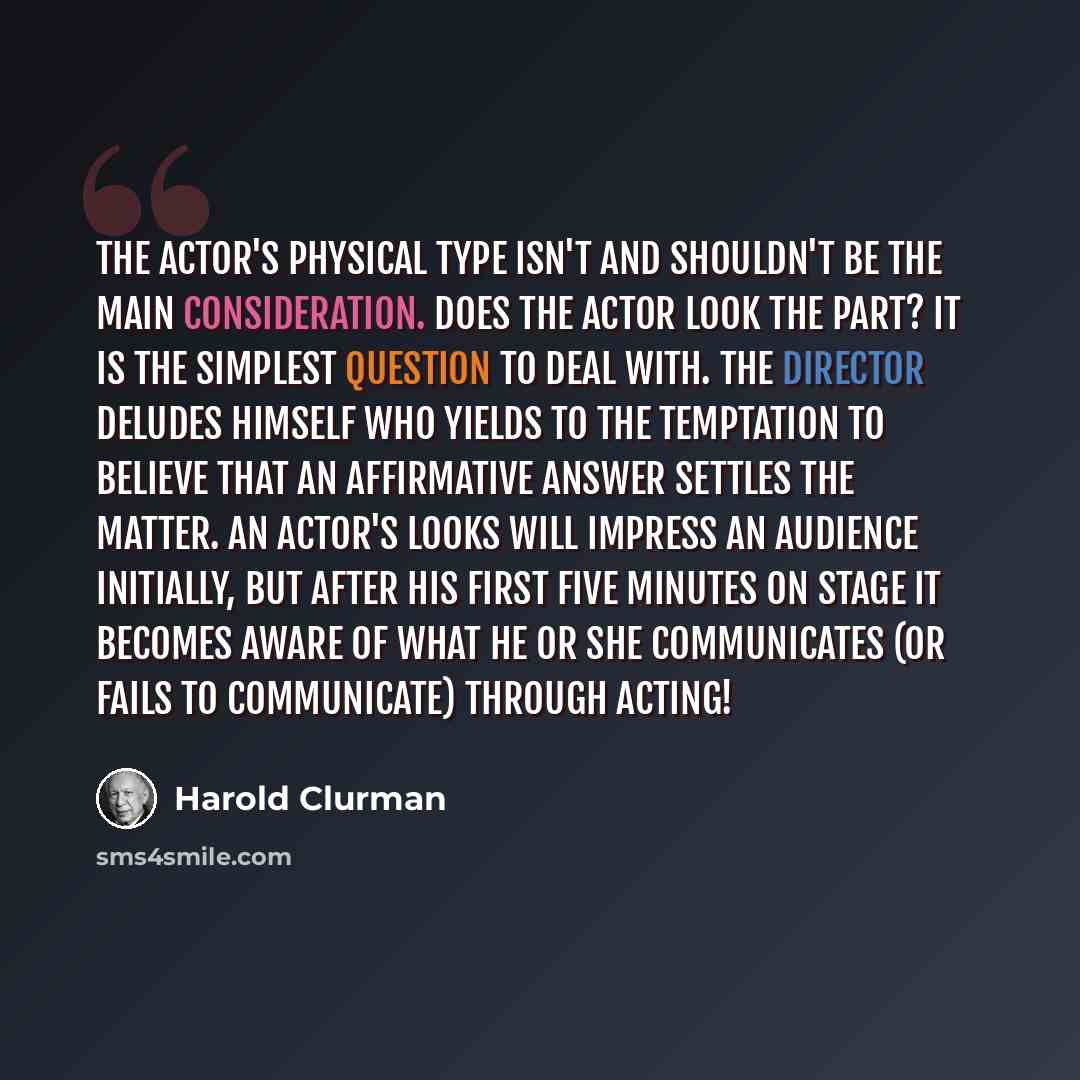 “The actor's physical type isn't and shouldn't be the main consideration. Does the actor look the part? It is the simplest question to deal with. The director deludes himself who yields to the temptation to believe that an affirmative answer settles the matter. An actor's looks will impress an…” quote by Harold Clurman