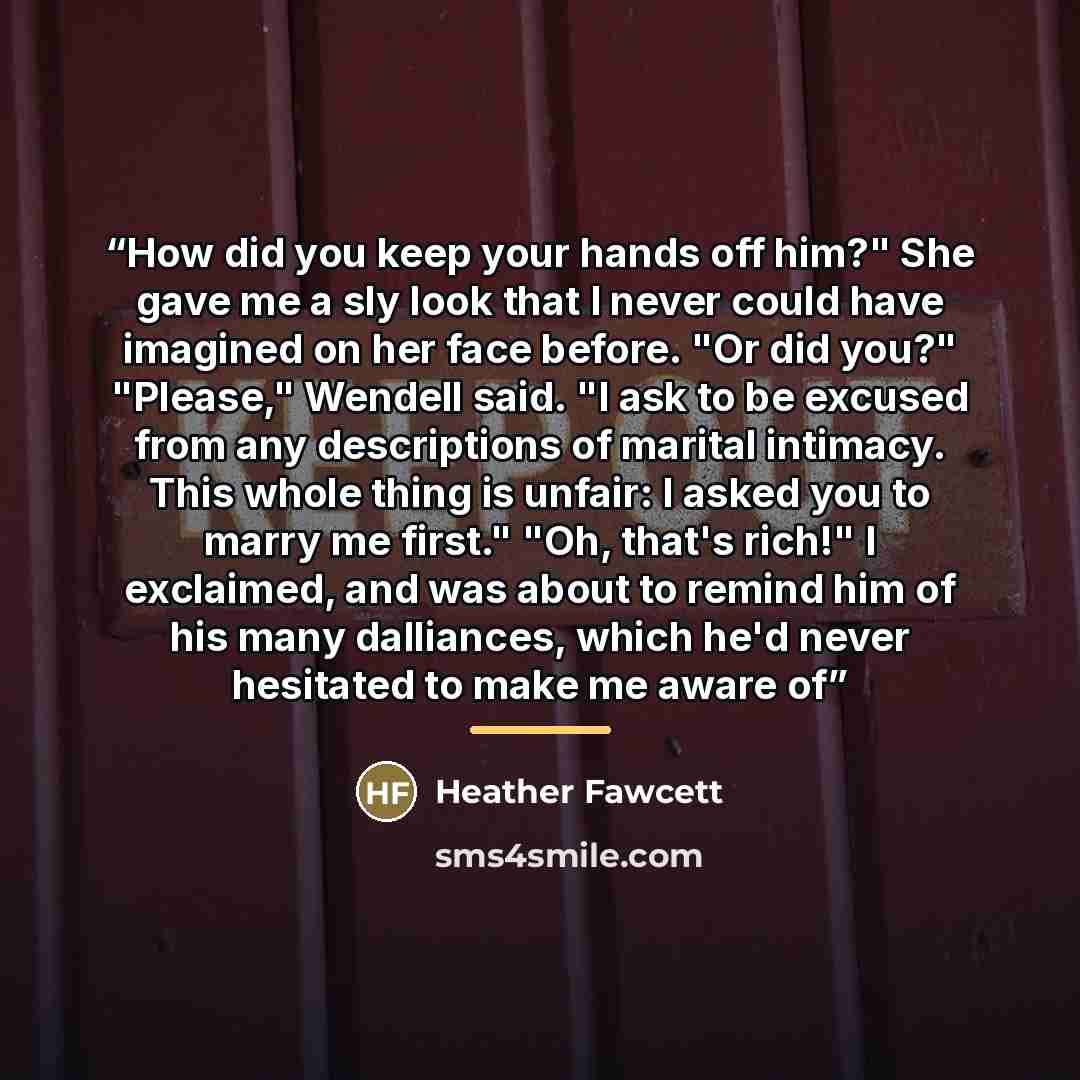 “How did you keep your hands off him?" She gave me a sly look that I never could have imagined on her face before. "Or did you?" "Please," Wendell said. "I ask to be excused from any descriptions of marital intimacy. This whole thing is unfair: I asked you to marry me first." "Oh, that's rich!" I…” quote by Heather Fawcett