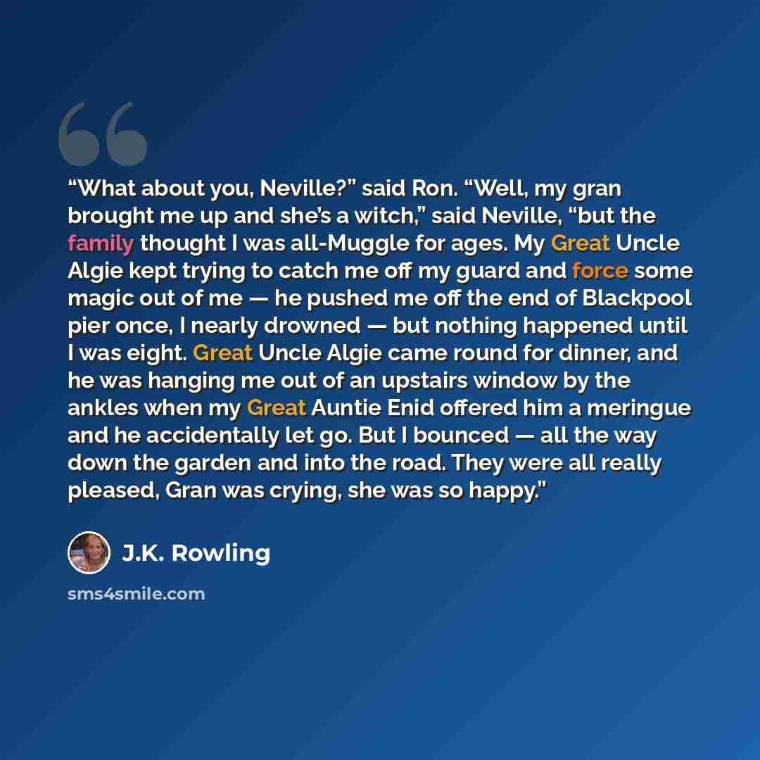 “What about you, Neville?” said Ron. “Well, my gran brought me up and she’s a witch,” said Neville, “but the family thought I was all-Muggle for ages. My Great Uncle Algie kept trying to catch me off my guard and force some magic out of me — he pushed me off the end of Blackpool pier once, I nearly…” quote by J.K. Rowling