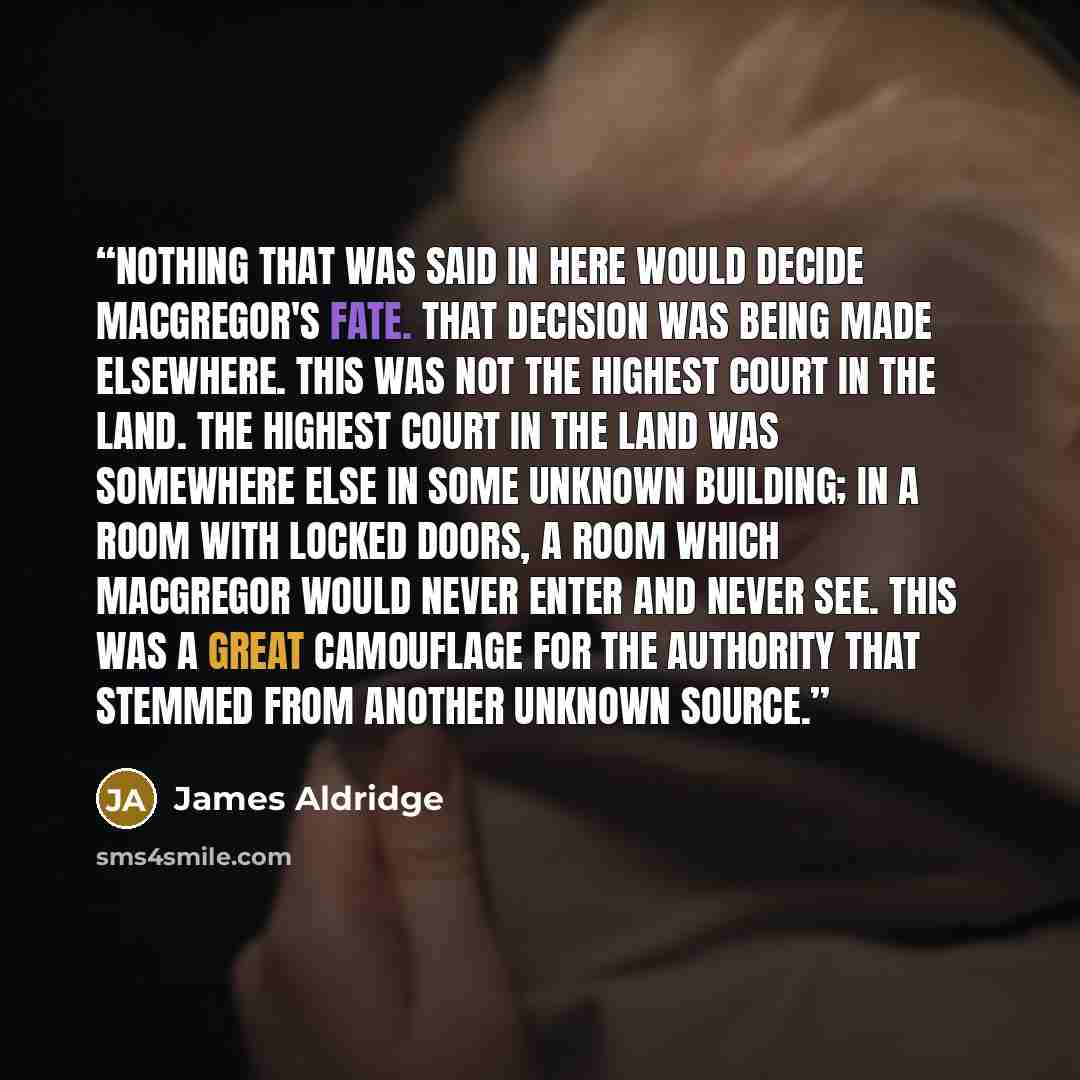 “Nothing that was said in here would decide MacGregor's fate. That decision was being made elsewhere. This was not the highest Court in the land. The highest Court in the land was somewhere else in some unknown building; in a room with locked doors, a room which MacGregor would never enter and…” quote by James Aldridge