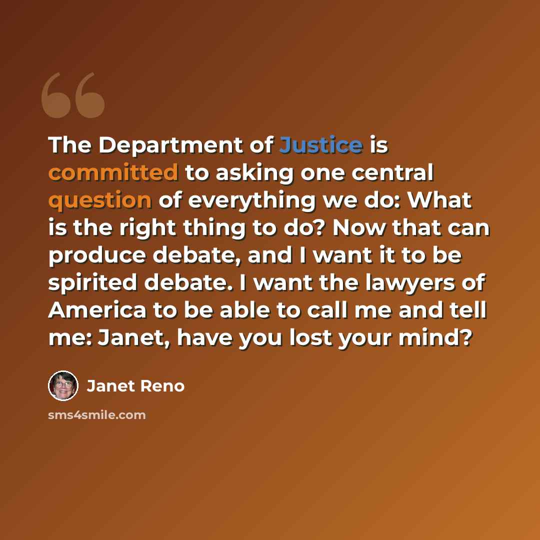 “The Department of Justice is committed to asking one central question of everything we do: What is the right thing to do? Now that can produce debate, and I want it to be spirited debate. I want the lawyers of America to be able to call me and tell me: Janet, have you lost your mind?” quote by Janet Reno