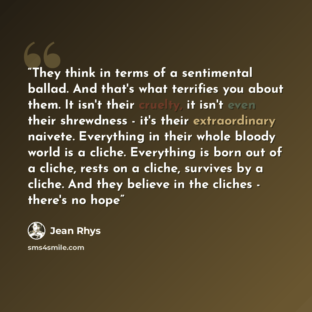 “They think in terms of a sentimental ballad. And that's what terrifies you about them. It isn't their cruelty, it isn't even their shrewdness - it's their extraordinary naivete. Everything in their whole bloody world is a cliche. Everything is born out of a cliche, rests on a cliche, survives by a…” quote by Jean Rhys