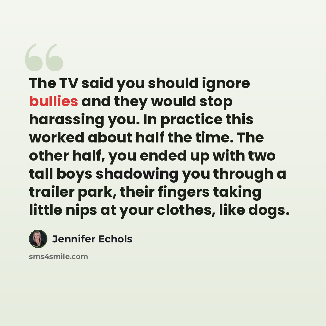 “The TV said you should ignore bullies and they would stop harassing you. In practice this worked about half the time. The other half, you ended up with two tall boys shadowing you through a trailer park, their fingers taking little nips at your clothes, like dogs.” quote by Jennifer Echols