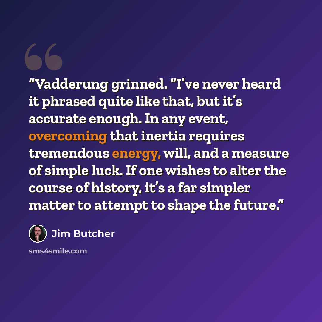 “Vadderung grinned. “I’ve never heard it phrased quite like that, but it’s accurate enough. In any event, overcoming that inertia requires tremendous energy, will, and a measure of simple luck. If one wishes to alter the course of history, it’s a far simpler matter to attempt to shape the future.” quote by Jim Butcher