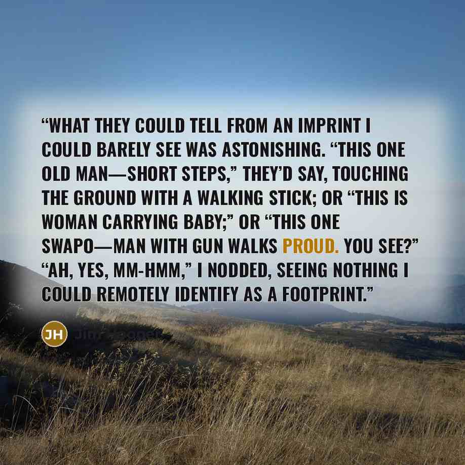 “What they could tell from an imprint I could barely see was astonishing. “This one old man—short steps,” they’d say, touching the ground with a walking stick; or “This is woman carrying baby;” or “This one Swapo—man with gun walks proud. You see?” “Ah, yes, mm-hmm,” I nodded, seeing nothing I…” quote by Jim Hooper