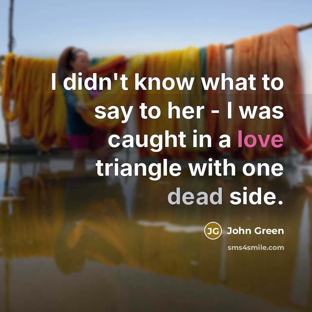 “I didn't know what to say to her - I was caught in a love triangle with one dead side.” quote by John Green