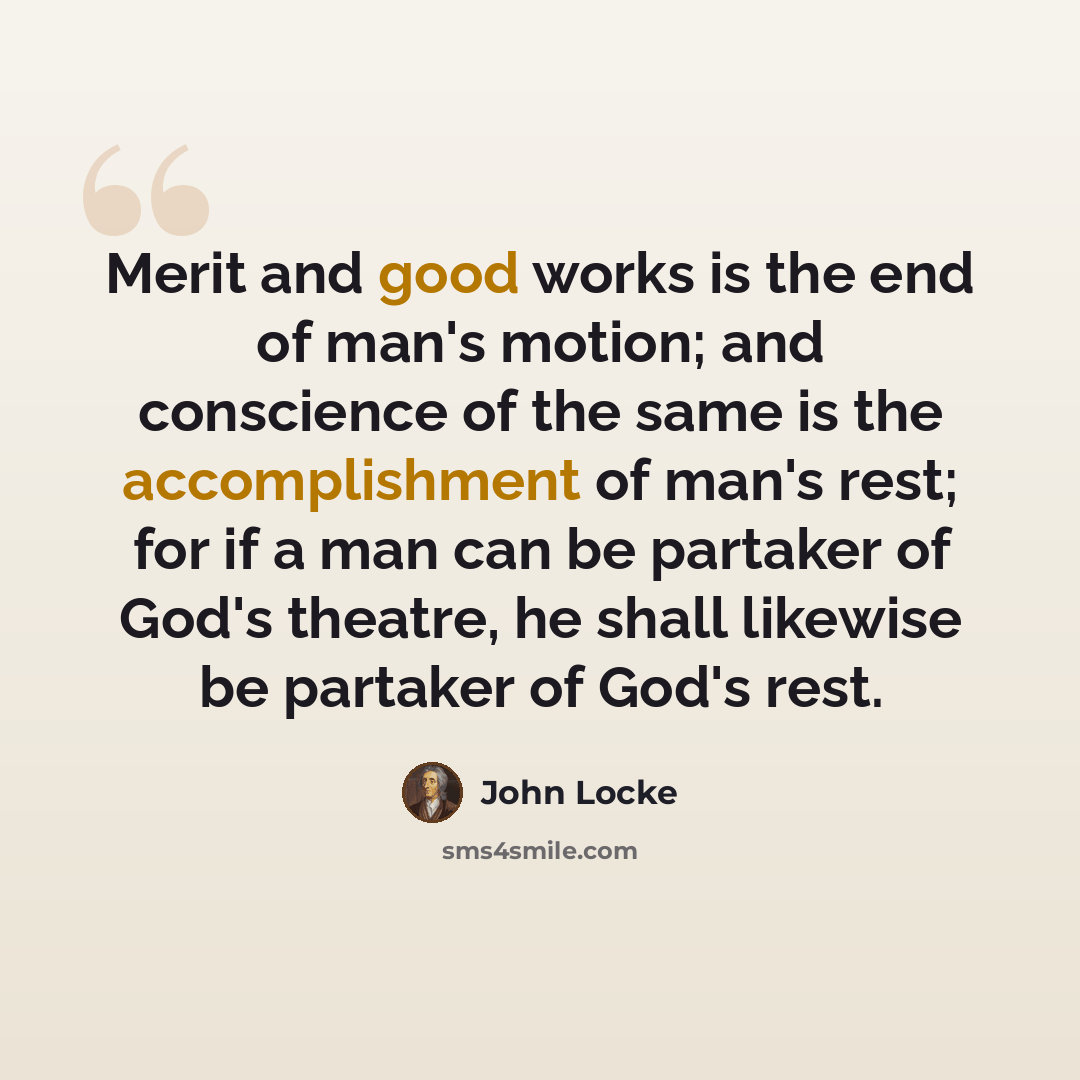 “Merit and good works is the end of man's motion; and conscience of the same is the accomplishment of man's rest; for if a man can be partaker of God's theatre, he shall likewise be partaker of God's rest.” quote by John Locke