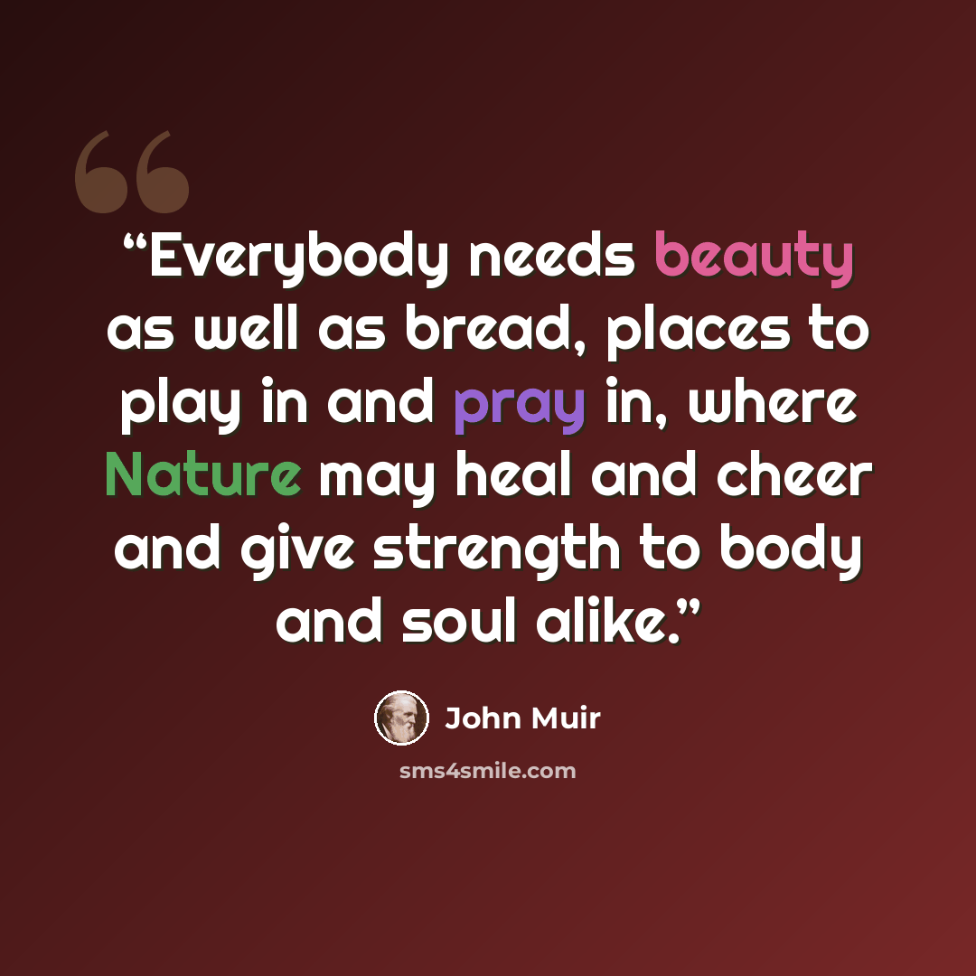 “Everybody needs beauty as well as bread, places to play in and pray in, where Nature may heal and cheer and give strength to body and soul alike.” quote by John Muir