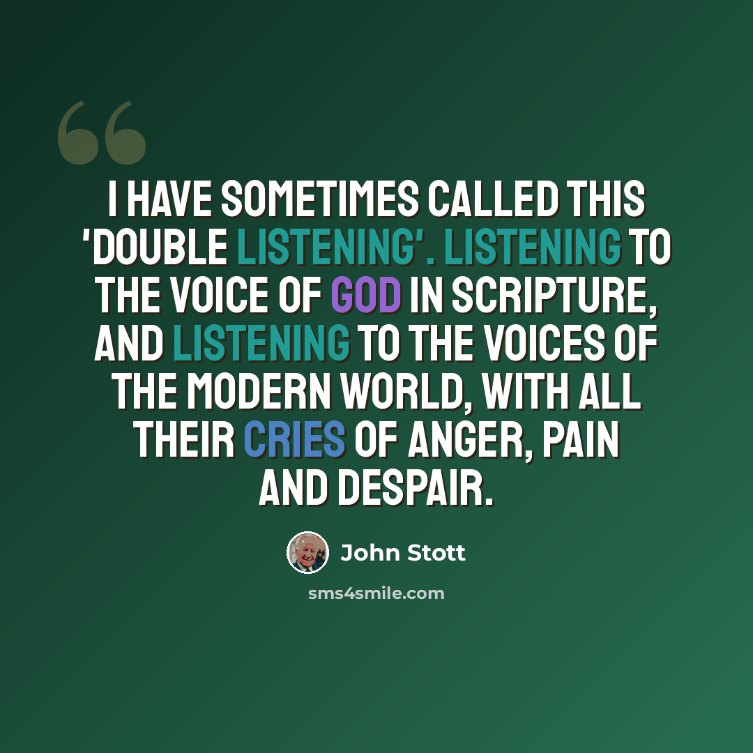“I have sometimes called this 'double listening'. Listening to the voice of God in Scripture, and listening to the voices of the modern world, with all their cries of anger, pain and despair.” quote by John Stott