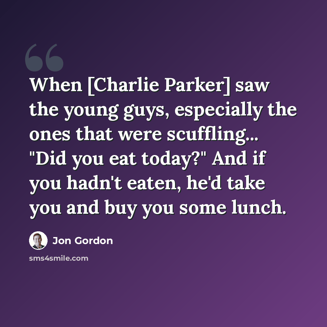 “When [Charlie Parker] saw the young guys, especially the ones that were scuffling... "Did you eat today?" And if you hadn't eaten, he'd take you and buy you some lunch.” quote by Jon Gordon