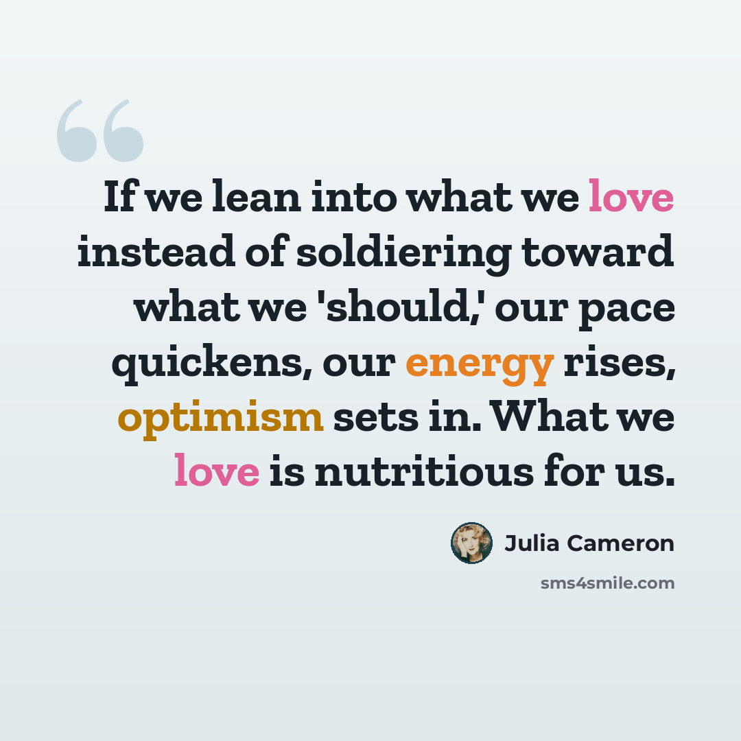 “If we lean into what we love instead of soldiering toward what we 'should,' our pace quickens, our energy rises, optimism sets in. What we love is nutritious for us.” quote by Julia Cameron