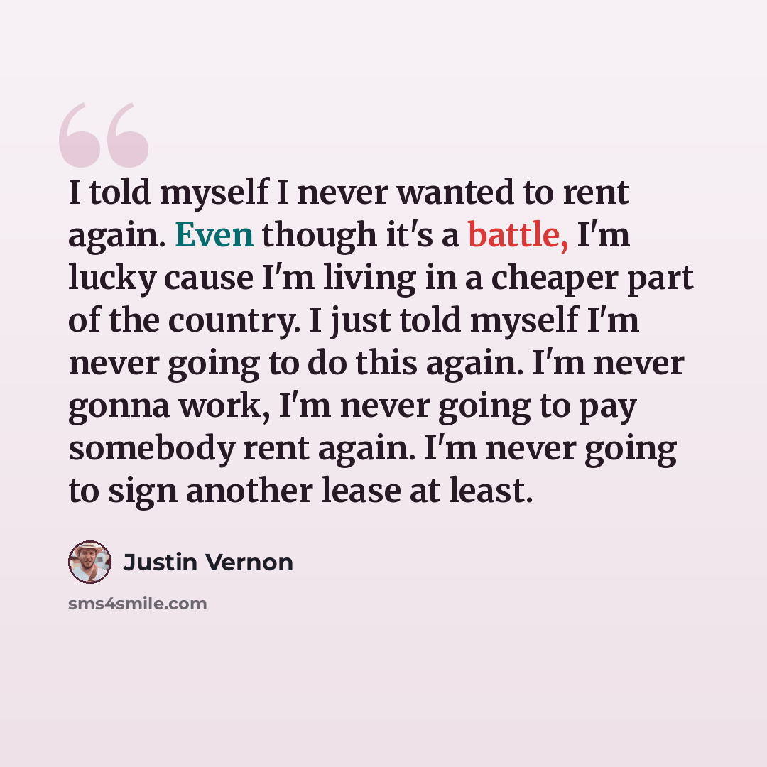“I told myself I never wanted to rent again. Even though it's a battle, I'm lucky cause I'm living in a cheaper part of the country. I just told myself I'm never going to do this again. I'm never gonna work, I'm never going to pay somebody rent again. I'm never going to sign another lease at least.” quote by Justin Vernon