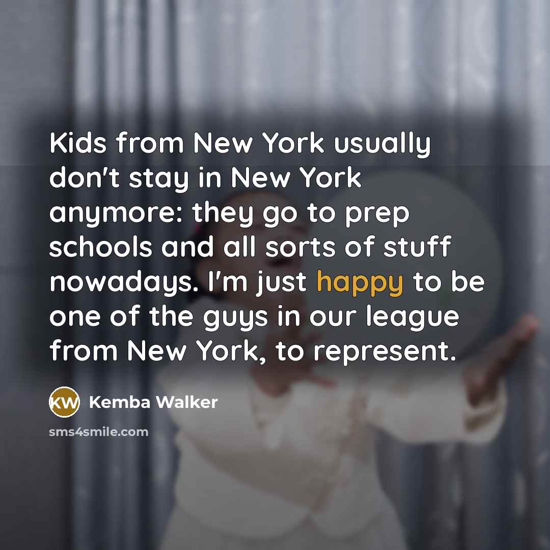 “Kids from New York usually don't stay in New York anymore: they go to prep schools and all sorts of stuff nowadays. I'm just happy to be one of the guys in our league from New York, to represent.” quote by Kemba Walker