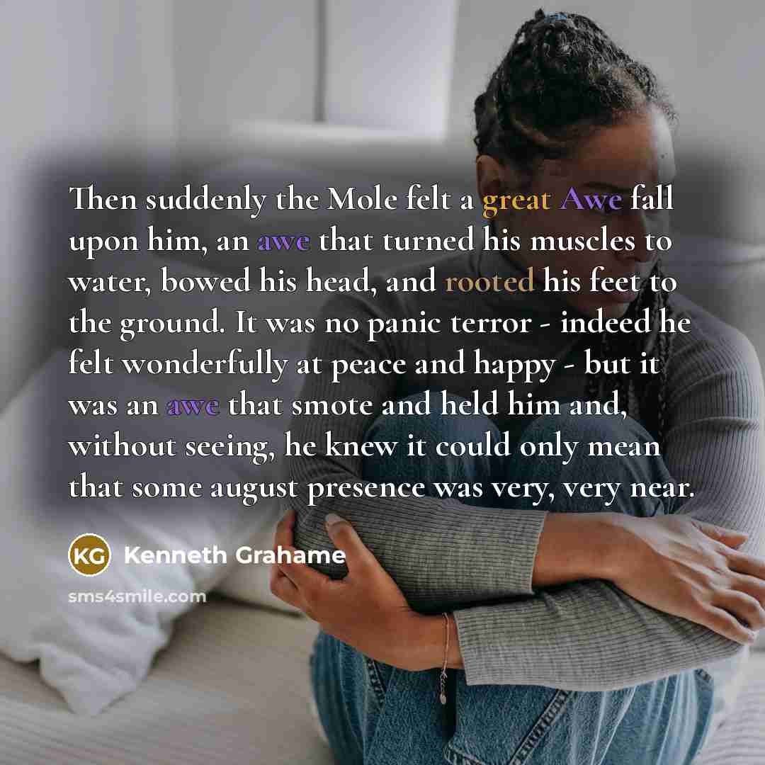 “Then suddenly the Mole felt a great Awe fall upon him, an awe that turned his muscles to water, bowed his head, and rooted his feet to the ground. It was no panic terror - indeed he felt wonderfully at peace and happy - but it was an awe that smote and held him and, without seeing, he knew it…” quote by Kenneth Grahame