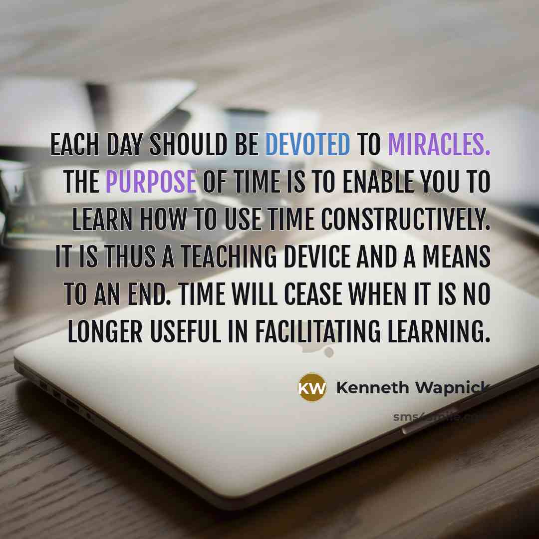 “Each day should be devoted to miracles. The purpose of time is to enable you to learn how to use time constructively. It is thus a teaching device and a means to an end. Time will cease when it is no longer useful in facilitating learning.” quote by Kenneth Wapnick