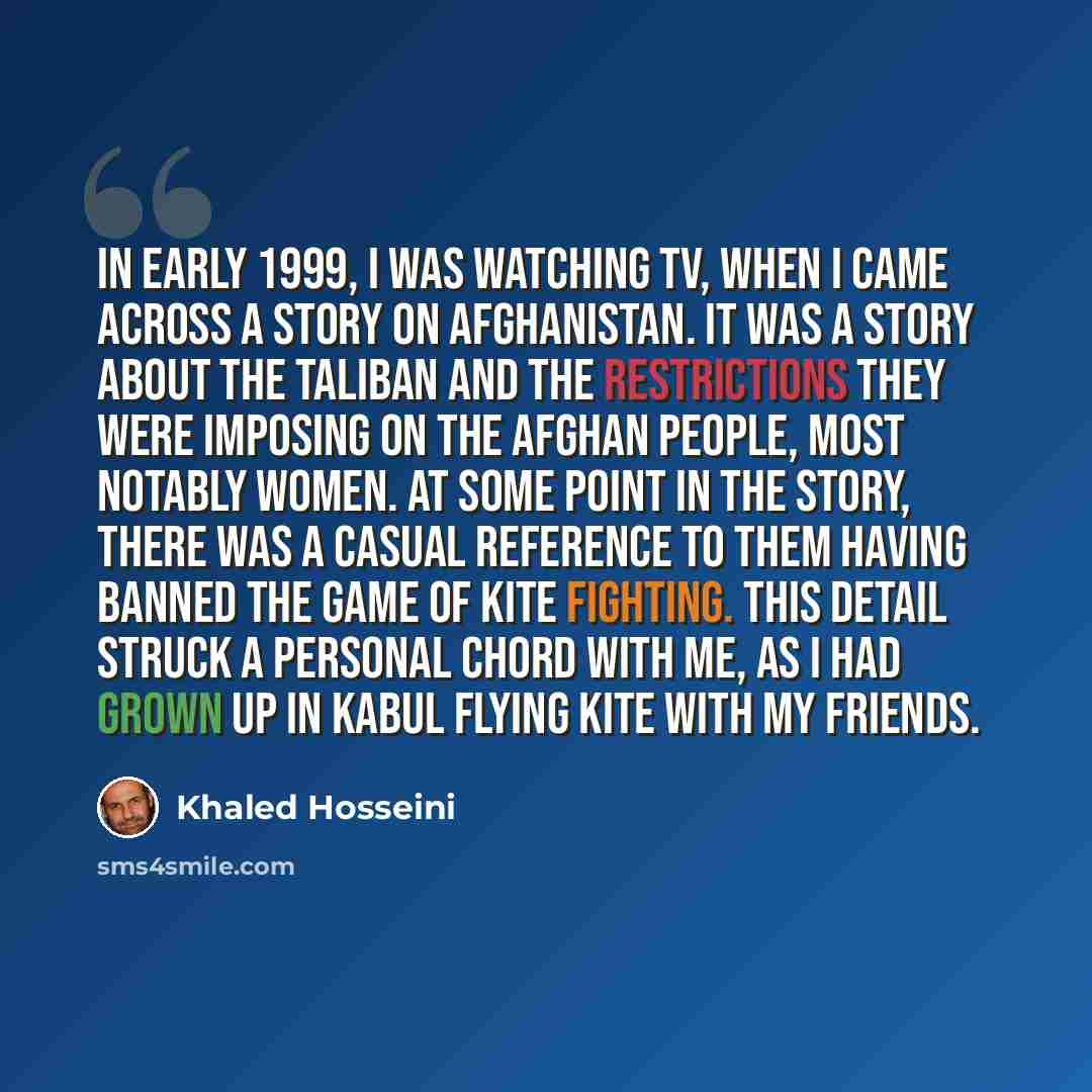 “In early 1999, I was watching TV, when I came across a story on Afghanistan. It was a story about the Taliban and the restrictions they were imposing on the Afghan people, most notably women. At some point in the story, there was a casual reference to them having banned the game of kite fighting…” quote by Khaled Hosseini