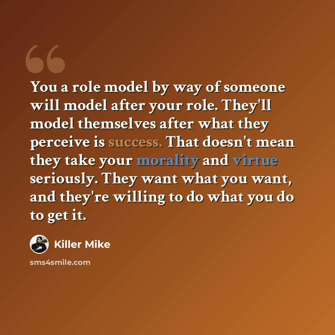 “You a role model by way of someone will model after your role. They'll model themselves after what they perceive is success. That doesn't mean they take your morality and virtue seriously. They want what you want, and they're willing to do what you do to get it.” quote by Killer Mike