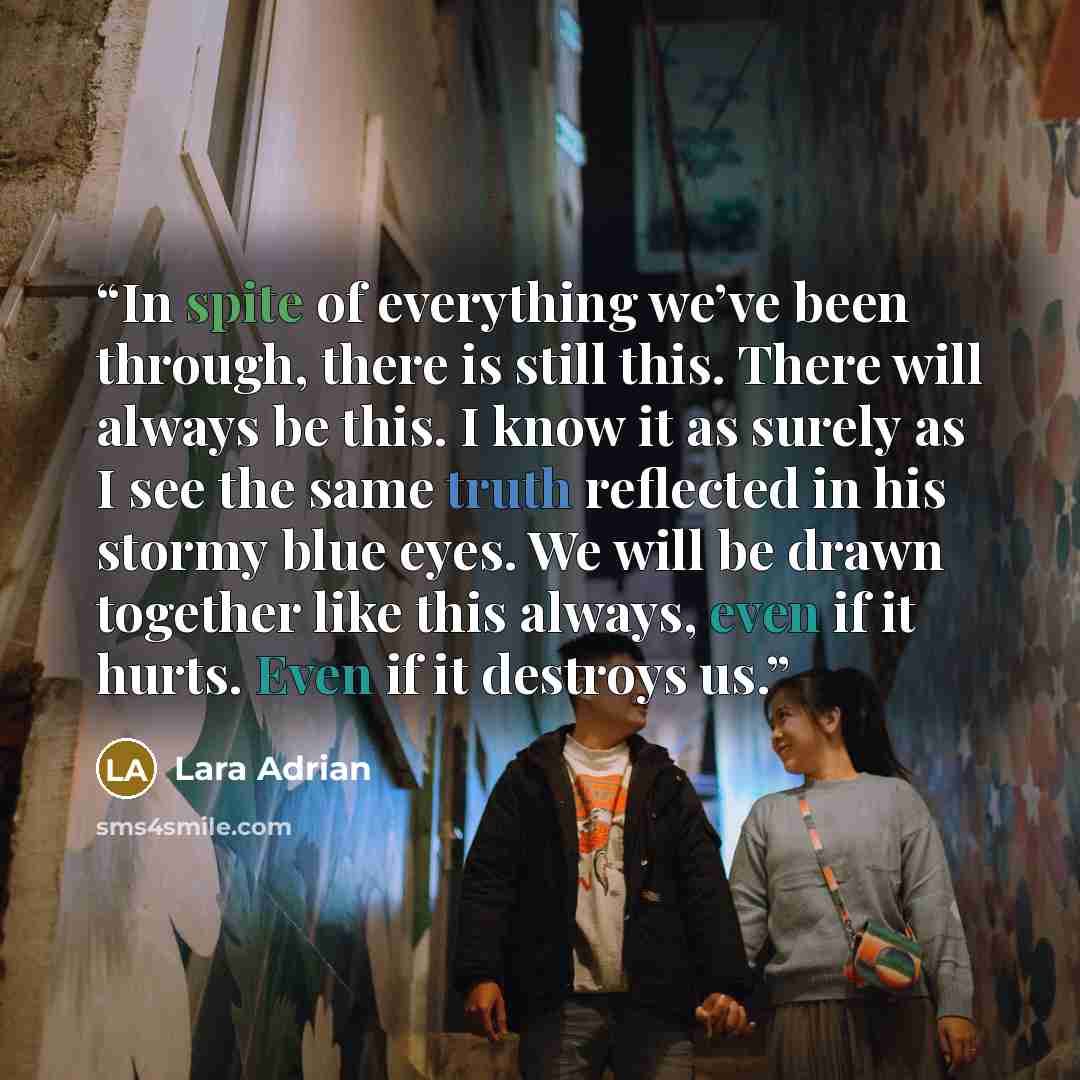 “In spite of everything we’ve been through, there is still this. There will always be this. I know it as surely as I see the same truth reflected in his stormy blue eyes. We will be drawn together like this always, even if it hurts. Even if it destroys us.” quote by Lara Adrian