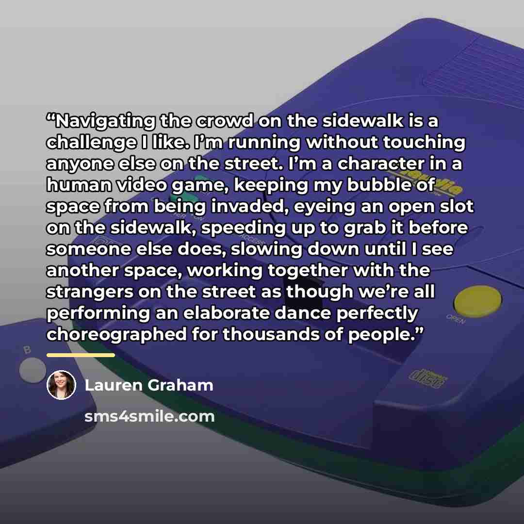 “Navigating the crowd on the sidewalk is a challenge I like. I’m running without touching anyone else on the street. I’m a character in a human video game, keeping my bubble of space from being invaded, eyeing an open slot on the sidewalk, speeding up to grab it before someone else does, slowing…” quote by Lauren Graham
