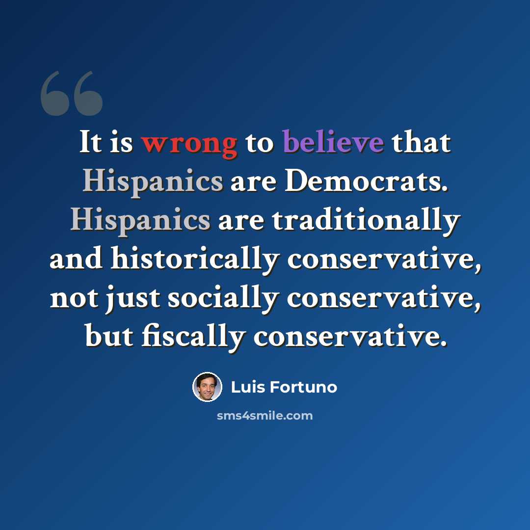 “It is wrong to believe that Hispanics are Democrats. Hispanics are traditionally and historically conservative, not just socially conservative, but fiscally conservative.” quote by Luis Fortuno