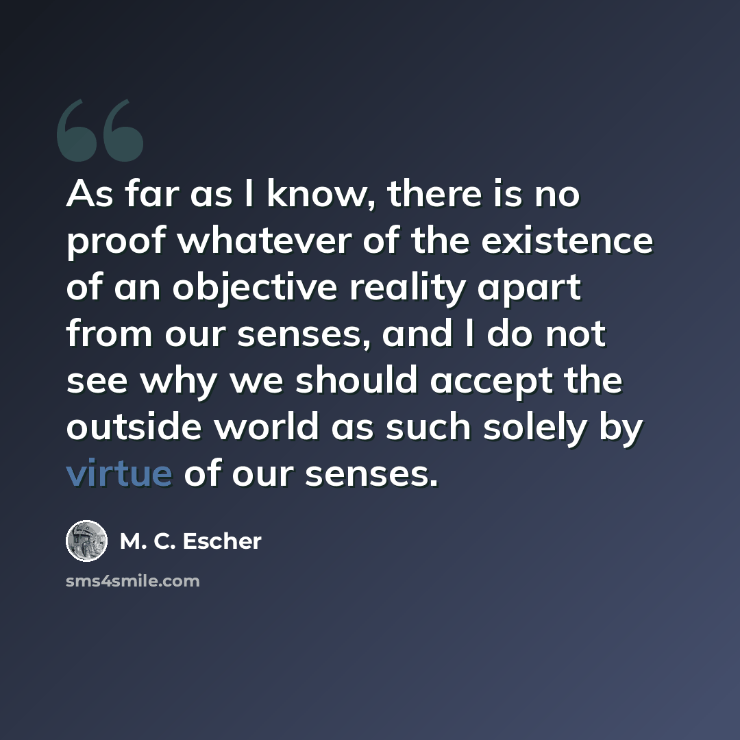 “As far as I know, there is no proof whatever of the existence of an objective reality apart from our senses, and I do not see why we should accept the outside world as such solely by virtue of our senses.” quote by M. C. Escher