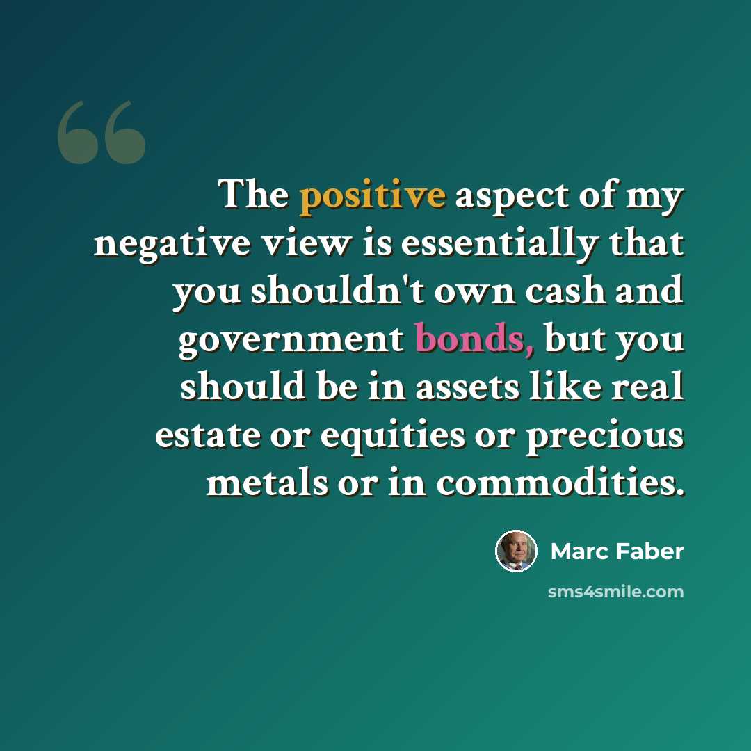 “The positive aspect of my negative view is essentially that you shouldn't own cash and government bonds, but you should be in assets like real estate or equities or precious metals or in commodities.” quote by Marc Faber