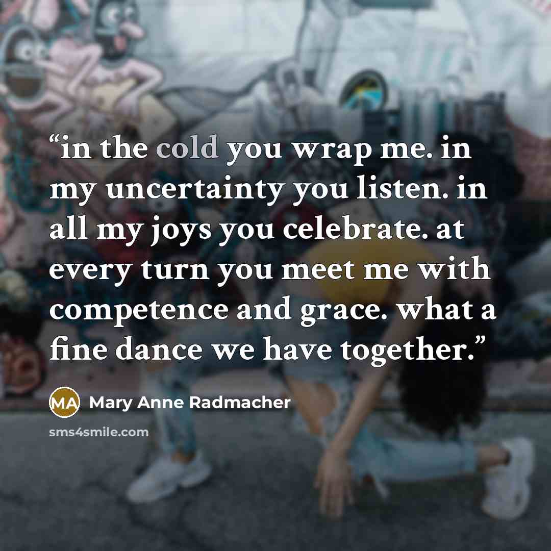 “in the cold you wrap me. in my uncertainty you listen. in all my joys you celebrate. at every turn you meet me with competence and grace. what a fine dance we have together.” quote by mary anne radmacher