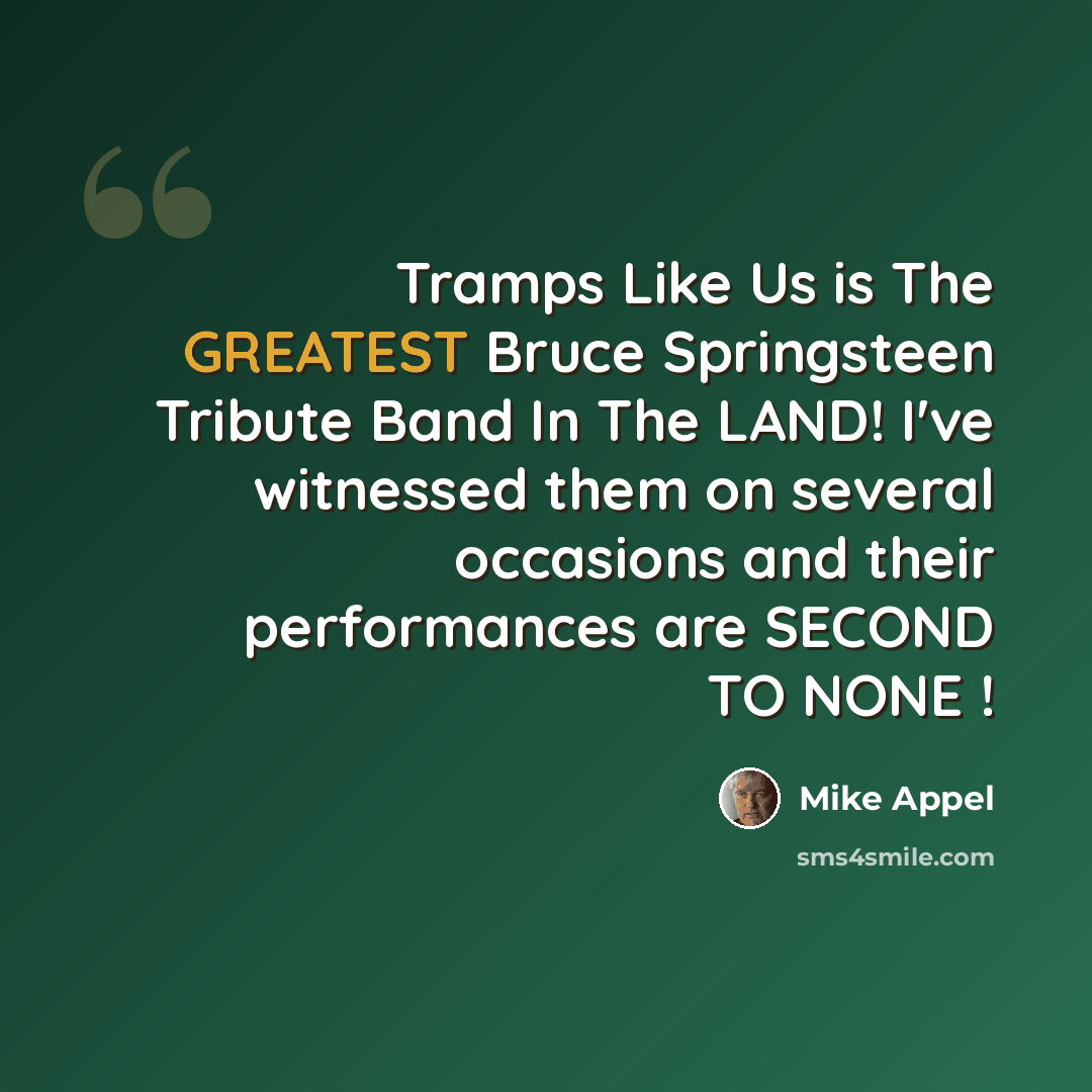 “Tramps Like Us is The GREATEST Bruce Springsteen Tribute Band In The LAND! I've witnessed them on several occasions and their performances are SECOND TO NONE !” quote by Mike Appel
