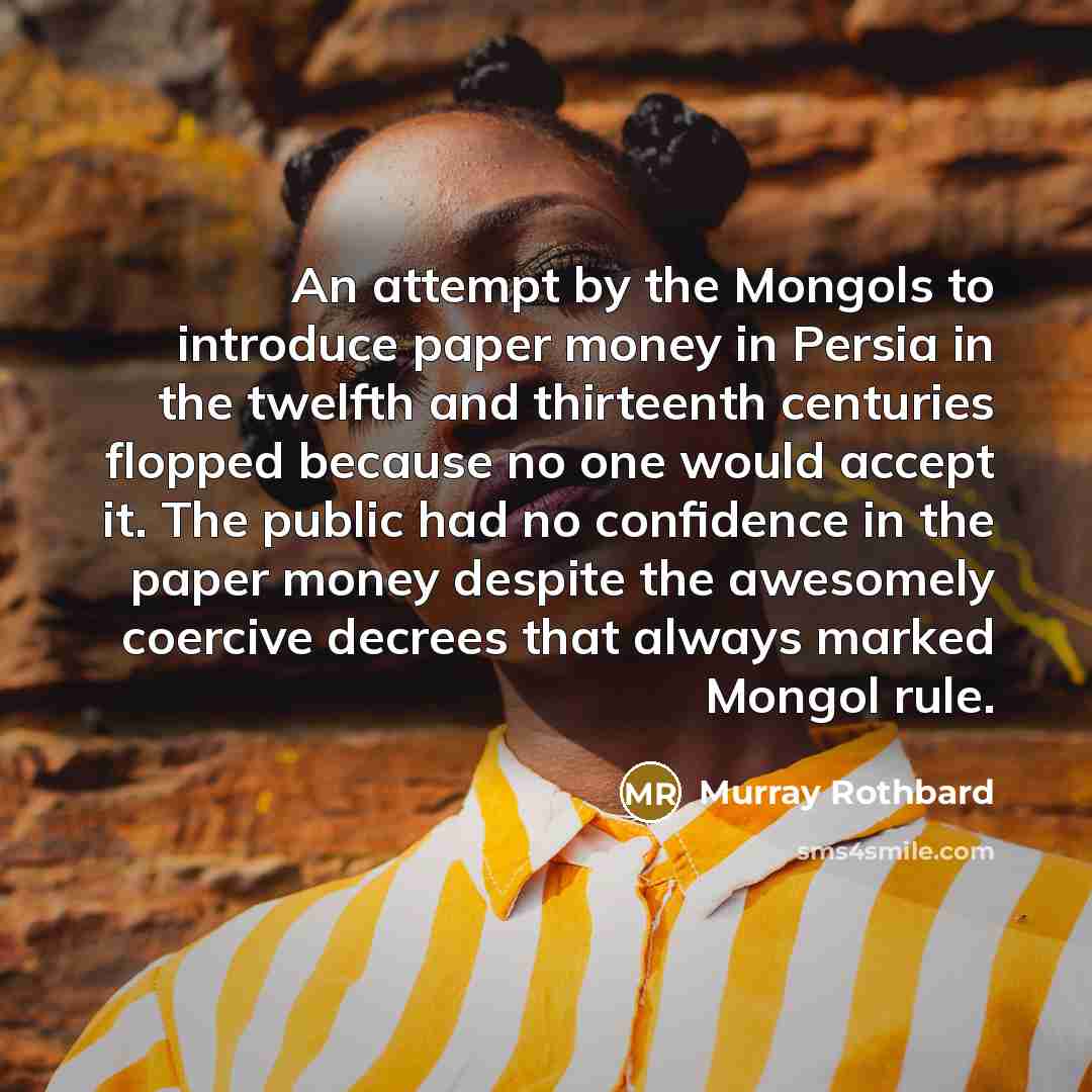 “An attempt by the Mongols to introduce paper money in Persia in the twelfth and thirteenth centuries flopped because no one would accept it. The public had no confidence in the paper money despite the awesomely coercive decrees that always marked Mongol rule.” quote by Murray Rothbard