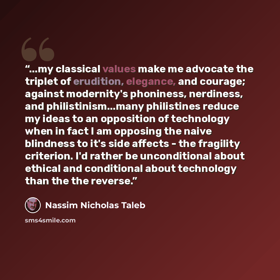 “...my classical values make me advocate the triplet of erudition, elegance, and courage; against modernity's phoniness, nerdiness, and philistinism...many philistines reduce my ideas to an opposition of technology when in fact I am opposing the naive blindness to it's side affects - the fragility…” quote by Nassim Nicholas Taleb