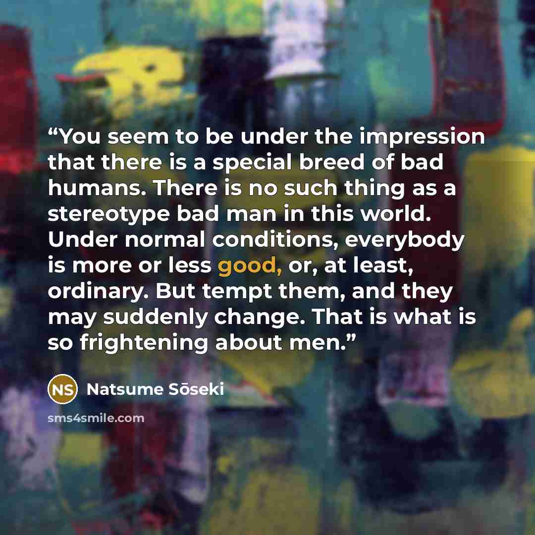 “You seem to be under the impression that there is a special breed of bad humans. There is no such thing as a stereotype bad man in this world. Under normal conditions, everybody is more or less good, or, at least, ordinary. But tempt them, and they may suddenly change. That is what is so…” quote by Natsume Soseki
