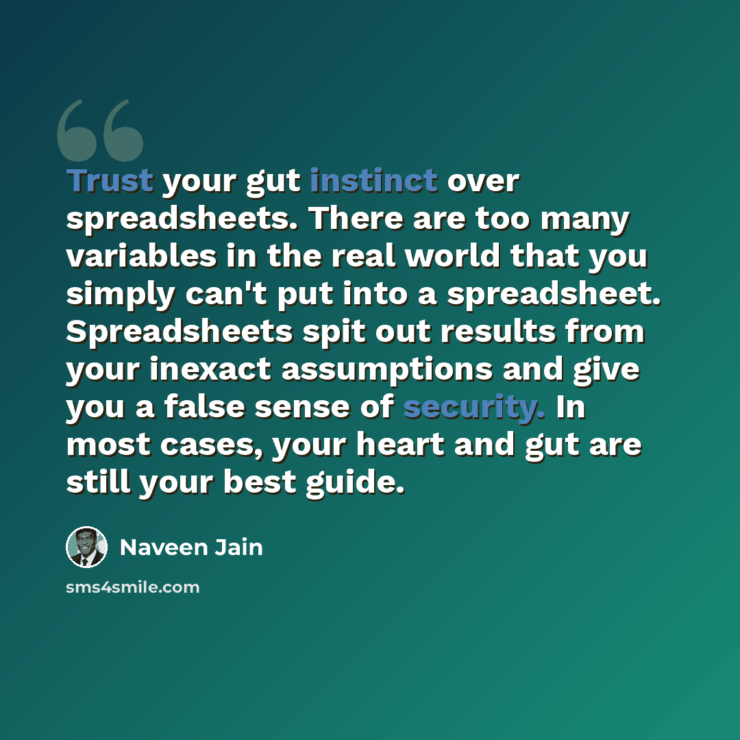 “Trust your gut instinct over spreadsheets. There are too many variables in the real world that you simply can't put into a spreadsheet. Spreadsheets spit out results from your inexact assumptions and give you a false sense of security. In most cases, your heart and gut are still your best guide.” quote by Naveen Jain