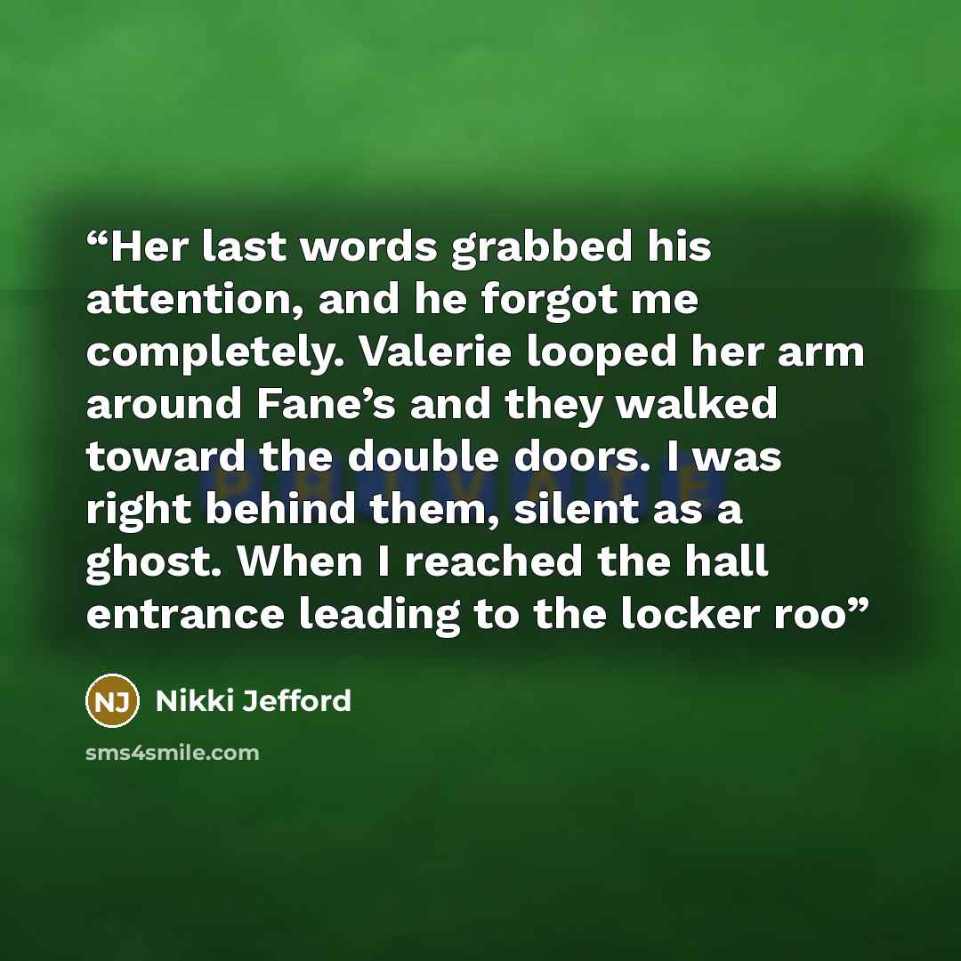 “Her last words grabbed his attention, and he forgot me completely. Valerie looped her arm around Fane’s and they walked toward the double doors. I was right behind them, silent as a ghost. When I reached the hall entrance leading to the locker roo” quote by Nikki Jefford