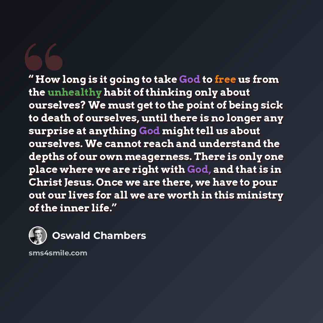 “How long is it going to take God to free us from the unhealthy habit of thinking only about ourselves? We must get to the point of being sick to death of ourselves, until there is no longer any surprise at anything God might tell us about ourselves. We cannot reach and understand the depths of our…” quote by Oswald Chambers