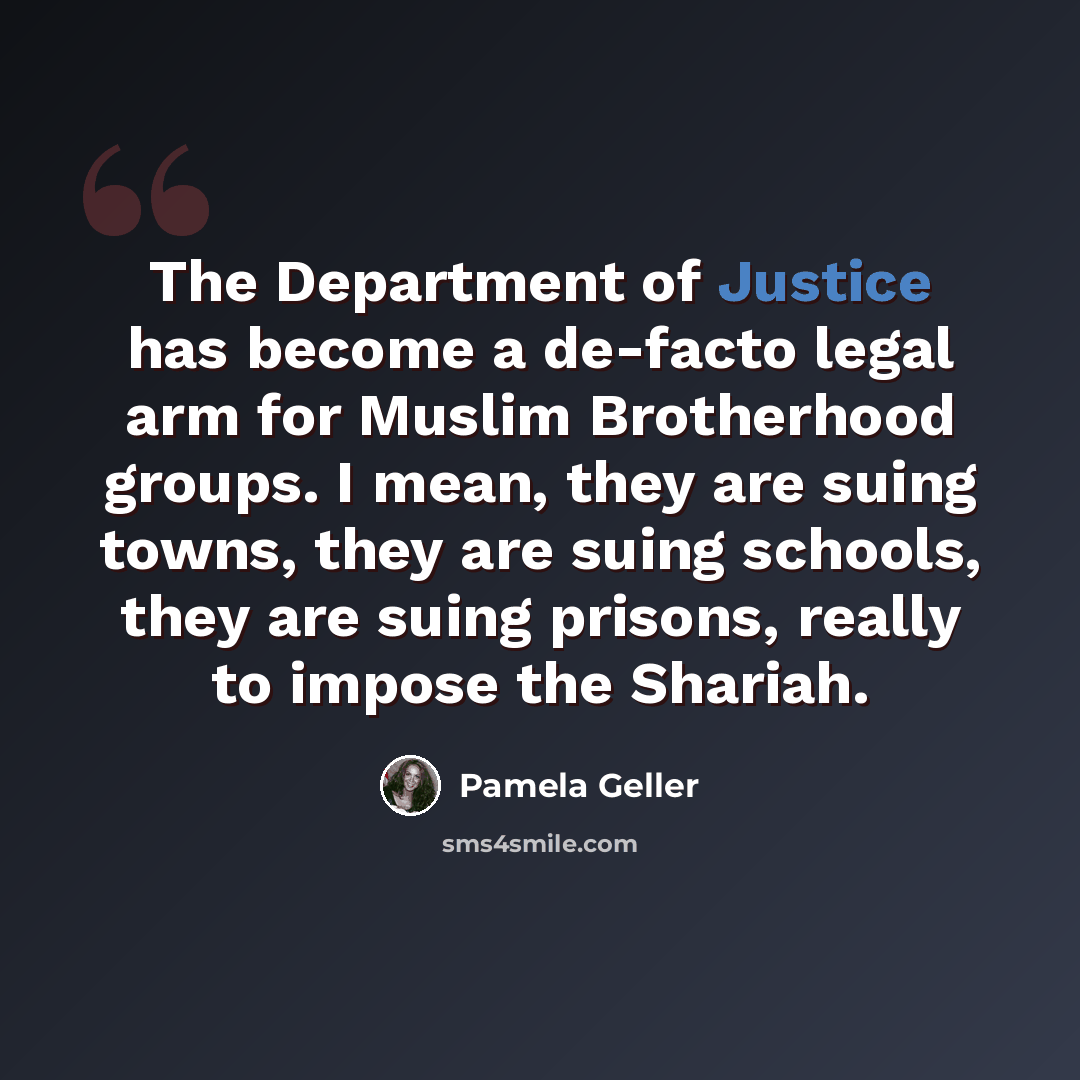 “The Department of Justice has become a de-facto legal arm for Muslim Brotherhood groups. I mean, they are suing towns, they are suing schools, they are suing prisons, really to impose the Shariah.” quote by Pamela Geller
