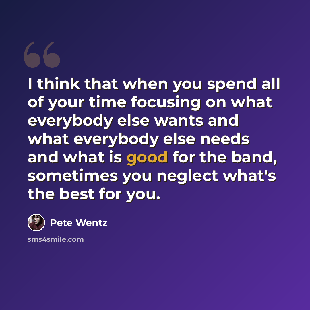 “I think that when you spend all of your time focusing on what everybody else wants and what everybody else needs and what is good for the band, sometimes you neglect what's the best for you.” quote by Pete Wentz