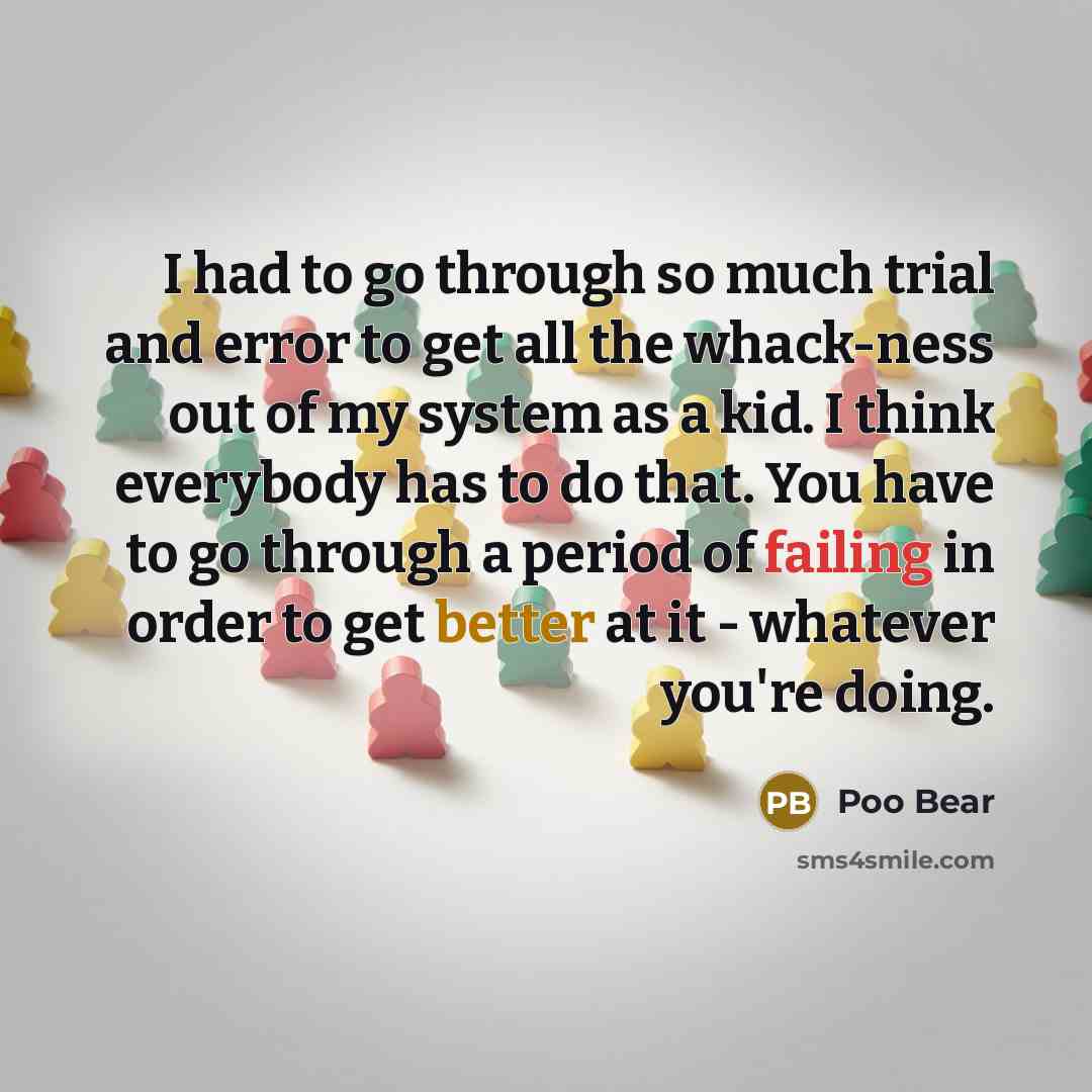 “I had to go through so much trial and error to get all the whack-ness out of my system as a kid. I think everybody has to do that. You have to go through a period of failing in order to get better at it - whatever you're doing.” quote by Poo Bear