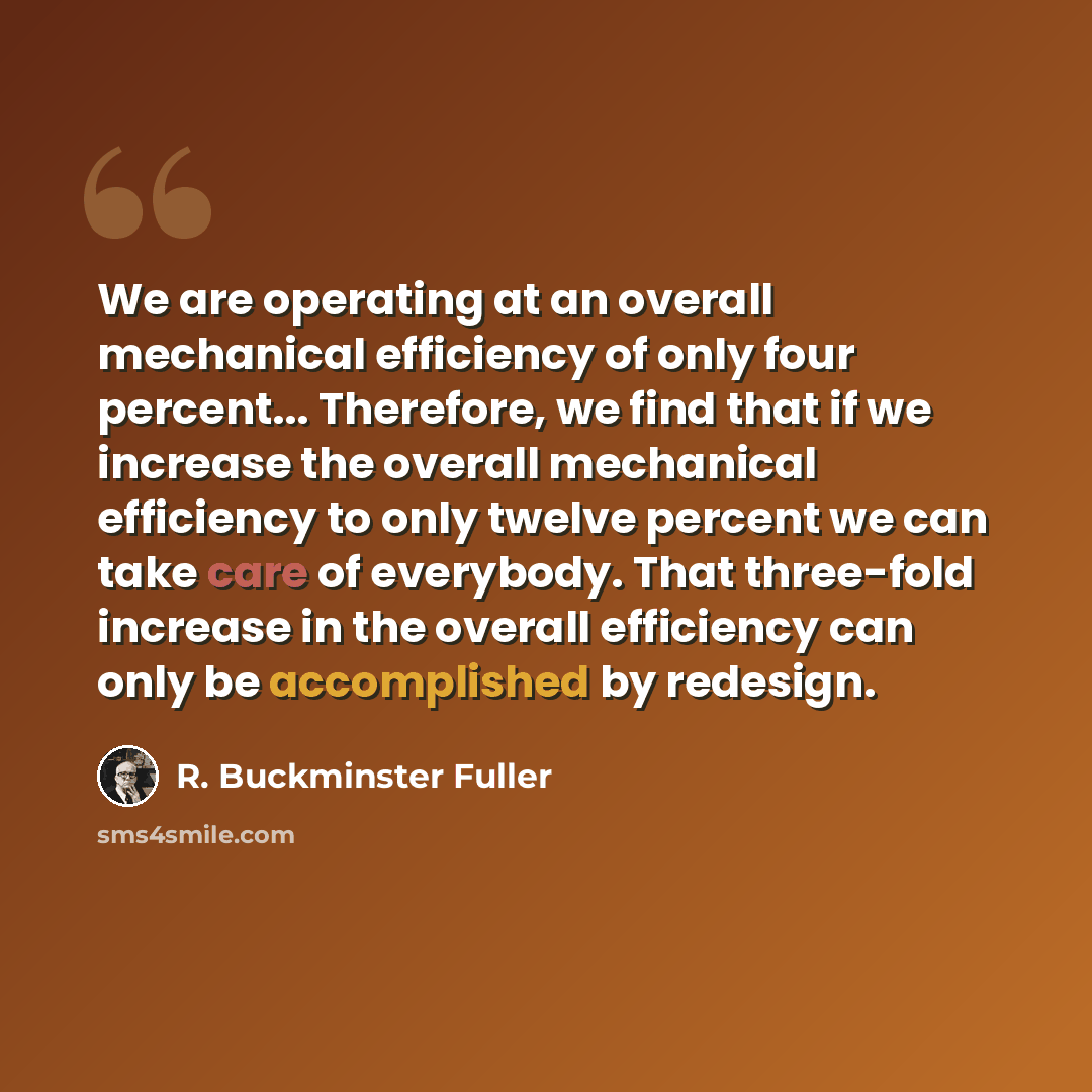 “We are operating at an overall mechanical efficiency of only four percent... Therefore, we find that if we increase the overall mechanical efficiency to only twelve percent we can take care of everybody. That three-fold increase in the overall efficiency can only be accomplished by redesign.” quote by R. Buckminster Fuller