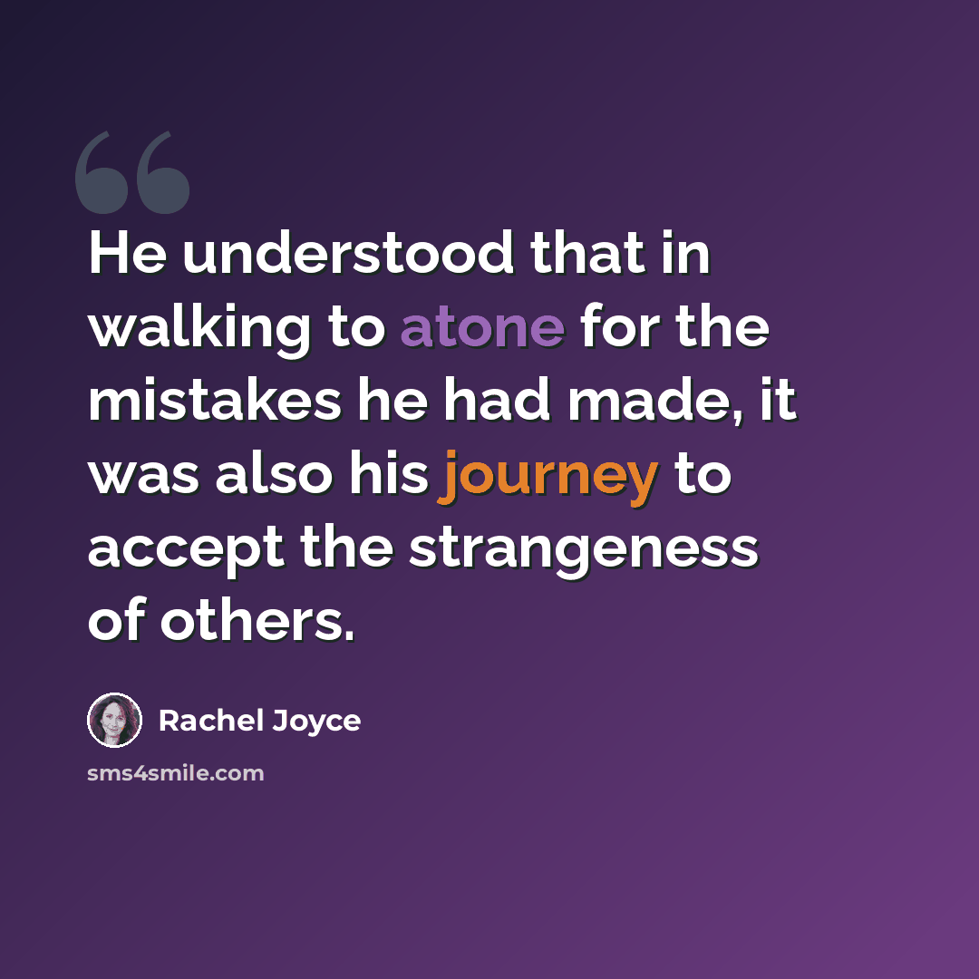 “He understood that in walking to atone for the mistakes he had made, it was also his journey to accept the strangeness of others.” quote by Rachel Joyce