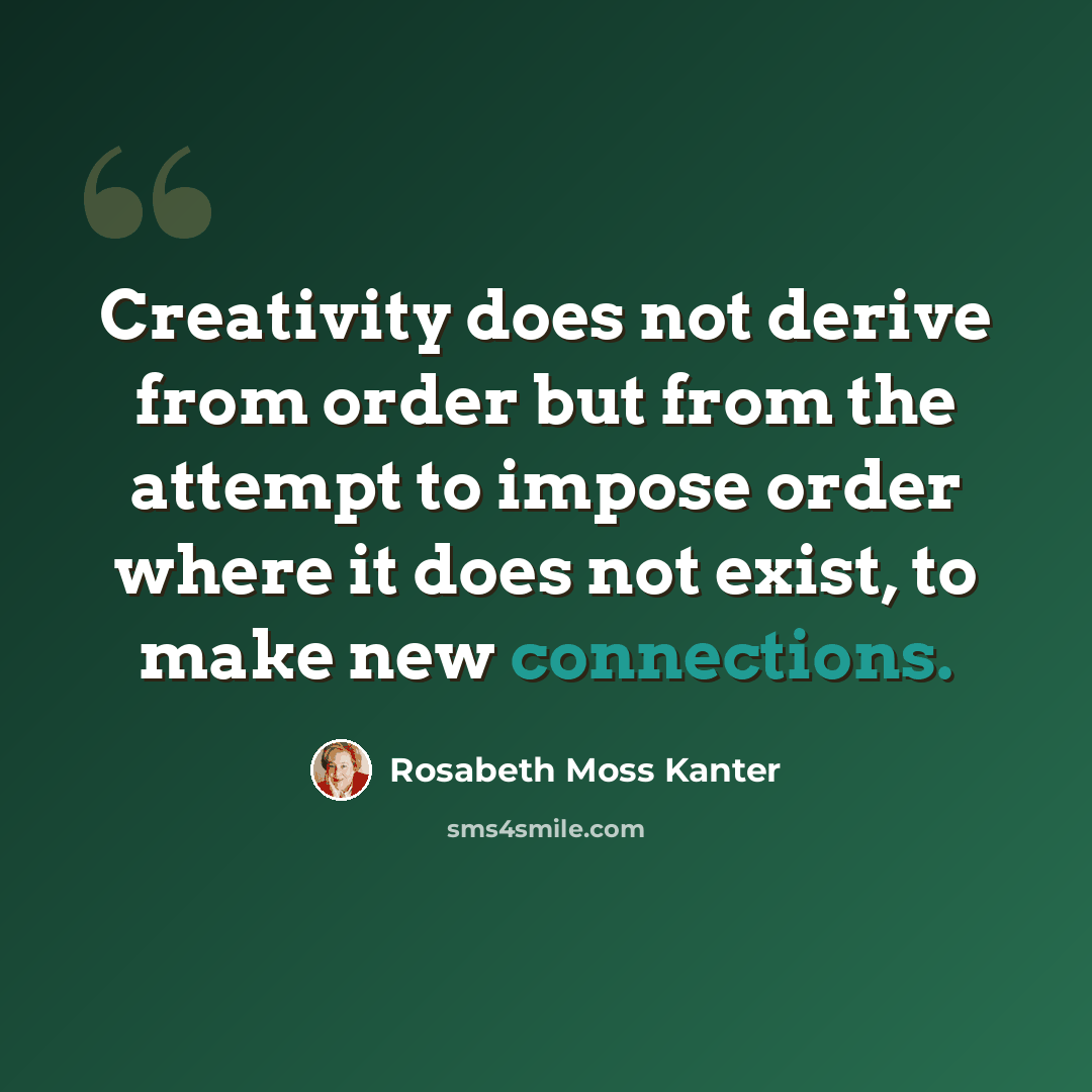“Creativity does not derive from order but from the attempt to impose order where it does not exist, to make new connections.” quote by Rosabeth Moss Kanter