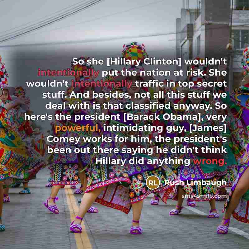“So she [Hillary Clinton] wouldn't intentionally put the nation at risk. She wouldn't intentionally traffic in top secret stuff. And besides, not all this stuff we deal with is that classified anyway. So here's the president [Barack Obama], very powerful, intimidating guy, [James] Comey works for…” quote by Rush Limbaugh
