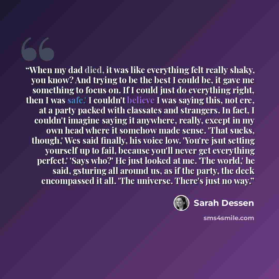 “When my dad died, it was like everything felt really shaky, you know? And trying to be the best I could be, it gave me something to focus on. If I could just do everything right, then I was safe.' I couldn't believe I was saying this, not ere, at a party packed with classates and strangers. In…” quote by Sarah Dessen