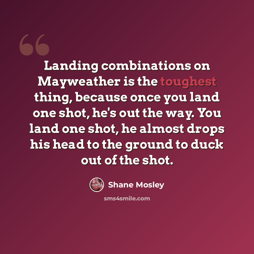 “Landing combinations on Mayweather is the toughest thing, because once you land one shot, he's out the way. You land one shot, he almost drops his head to the ground to duck out of the shot.” quote by Shane Mosley