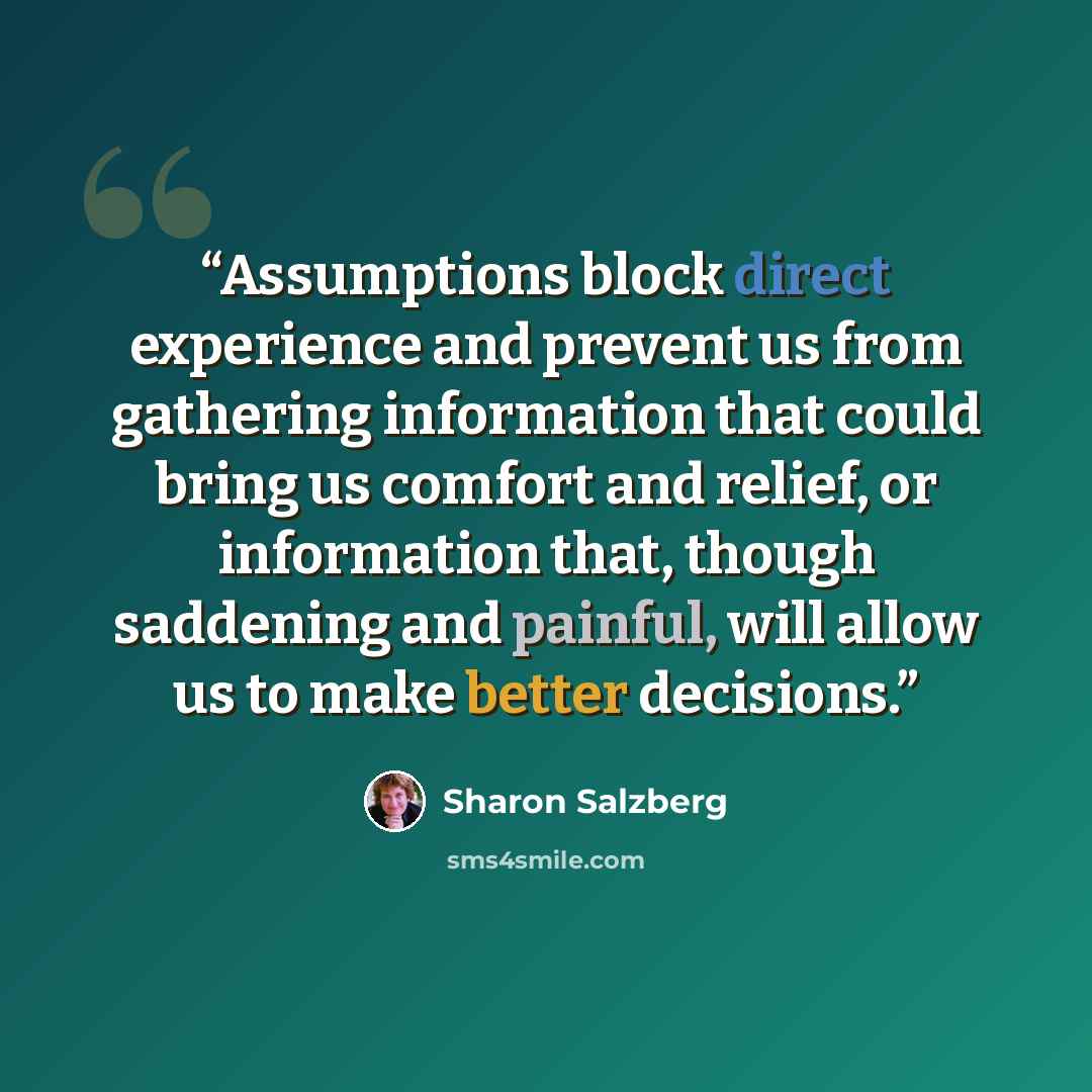 “Assumptions block direct experience and prevent us from gathering information that could bring us comfort and relief, or information that, though saddening and painful, will allow us to make better decisions.” quote by Sharon Salzberg