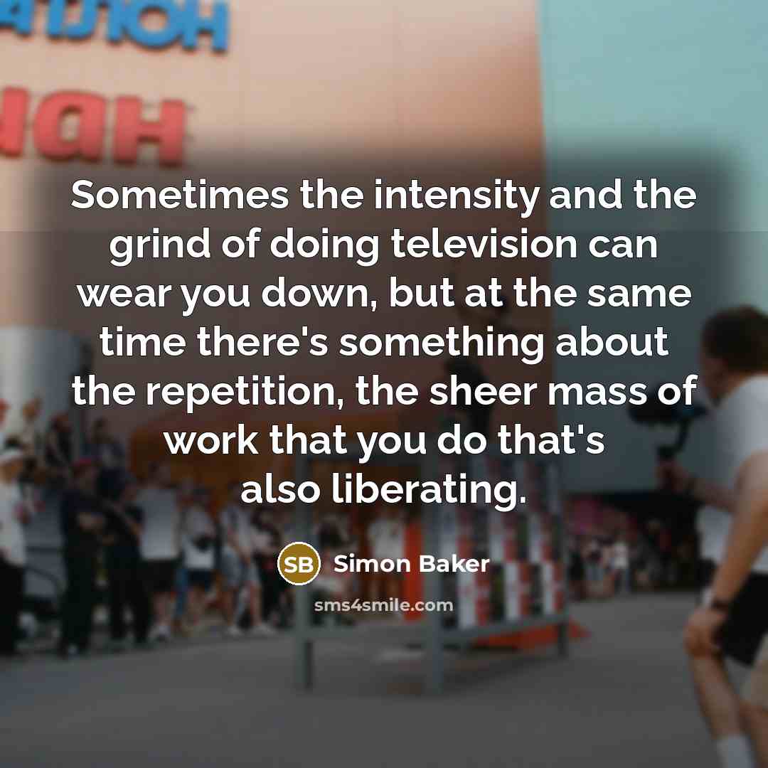 “Sometimes the intensity and the grind of doing television can wear you down, but at the same time there's something about the repetition, the sheer mass of work that you do that's also liberating.” quote by Simon Baker