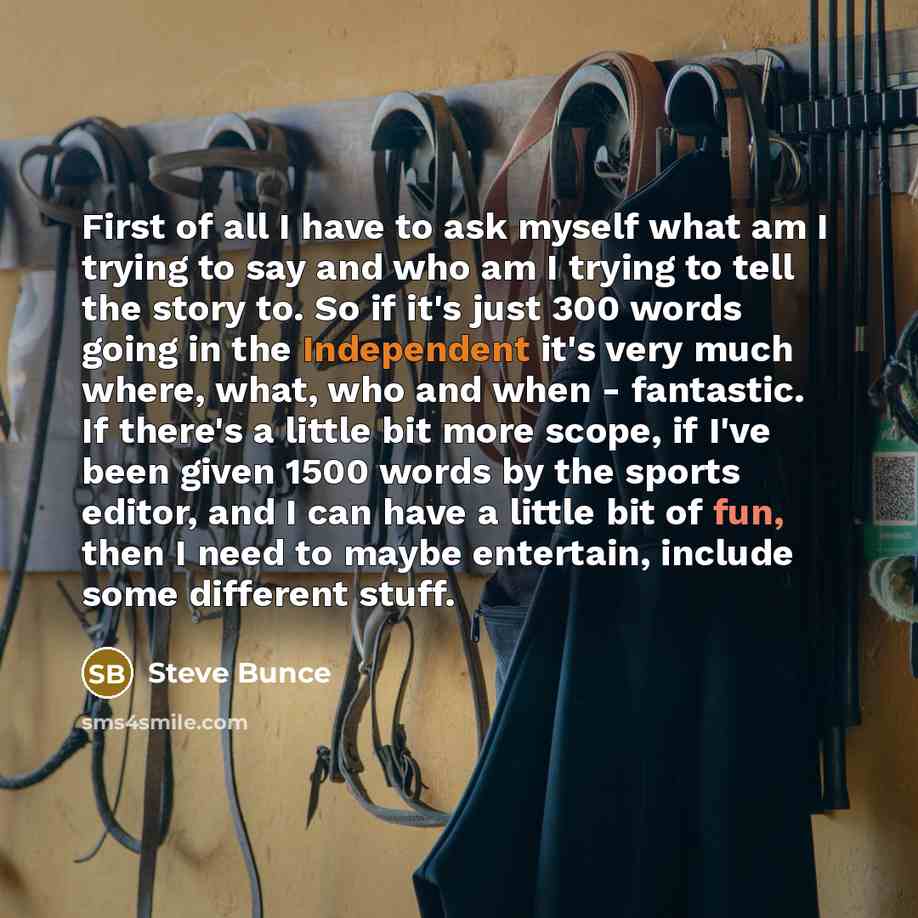 “First of all I have to ask myself what am I trying to say and who am I trying to tell the story to. So if it's just 300 words going in the Independent it's very much where, what, who and when - fantastic. If there's a little bit more scope, if I've been given 1500 words by the sports editor, and I…” quote by Steve Bunce